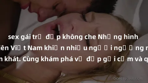 sex gái trẻ đẹp không che Những hình ảnh sex gái sinh viên Việt Nam khiến nhiều người ngưỡng mộ và thèm khát. Cùng khám phá vẻ đẹp gợi cảm và quyến rũ của những cô gái trẻ này.