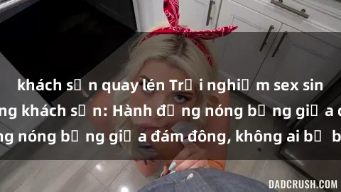khách sạn quay lén Trải nghiệm sex sinh viên sôi động trong khách sạn: Hành động nóng bỏng giữa đám đông, không ai bị bỏ lỡ