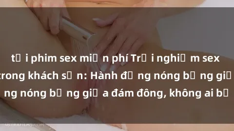 tải phim sex miễn phí Trải nghiệm sex sinh viên sôi động trong khách sạn: Hành động nóng bỏng giữa đám đông, không ai bị bỏ lỡ