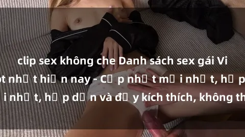 clip sex không che Danh sách sex gái Việt Nam sinh viên hot nhất hiện nay - Cập nhật mới nhất, hấp dẫn và đầy kích thích, không thể bỏ qua!
