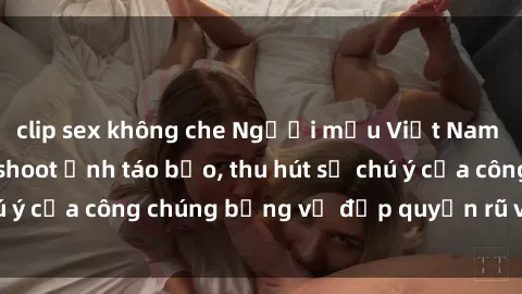 clip sex không che Người mẫu Việt Nam gây sốt với loạt shoot ảnh táo bạo, thu hút sự chú ý của công chúng bằng vẻ đẹp quyến rũ và gợi cảm.