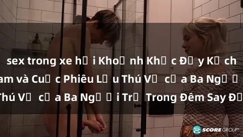 sex trong xe hơi Khoảnh Khắc Đầy Kịch Tính: Sex  Việt Nam và Cuộc Phiêu Lưu Thú Vị của Ba Người Trẻ Trong Đêm Say Đắm