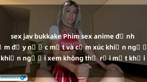 sex jav bukkake Phim sex anime đỉnh cao: Những tác phẩm đầy nước mắt và cảm xúc khiến người xem không thể rời mắt khỏi màn hình