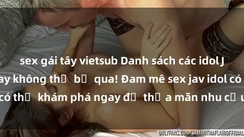 sex gái tây vietsub Danh sách các idol JAV hot nhất hiện nay không thể bỏ qua! Đam mê sex jav idol có thể khám phá ngay để thỏa mãn nhu cầu giải trí của mình!